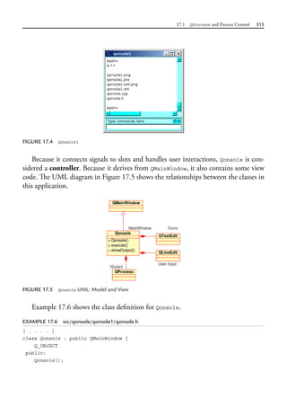 17.1 QProcess and Process Control 515
FIGURE 17.4 Qonsole1
Because it connects signals to slots and handles user interactions, Qonsole is con-
sidered a controller. Because it derives from QMainWindow, it also contains some view
code. The UML diagram in Figure 17.5 shows the relationships between the classes in
this application.
FIGURE 17.5 Qonsole UML: Model and View
Example 17.6 shows the class definition for Qonsole.
EXAMPLE 17.6 src/qonsole/qonsole1/qonsole.h
[ . . . . ]
class Qonsole : public QMainWindow {
Q_OBJECT
public:
Qonsole();
 