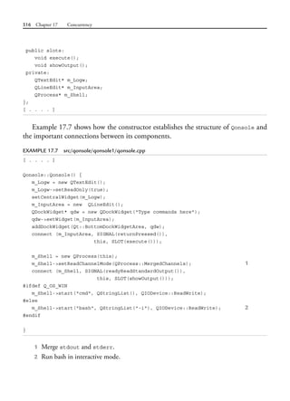 516 Chapter 17 Concurrency
public slots:
void execute();
void showOutput();
private:
QTextEdit* m_Logw;
QLineEdit* m_InputArea;
QProcess* m_Shell;
};
[ . . . . ]
Example 17.7 shows how the constructor establishes the structure of Qonsole and
the important connections between its components.
EXAMPLE 17.7 src/qonsole/qonsole1/qonsole.cpp
[ . . . . ]
Qonsole::Qonsole() {
m_Logw = new QTextEdit();
m_Logw->setReadOnly(true);
setCentralWidget(m_Logw);
m_InputArea = new QLineEdit();
QDockWidget* qdw = new QDockWidget("Type commands here");
qdw->setWidget(m_InputArea);
addDockWidget(Qt::BottomDockWidgetArea, qdw);
connect (m_InputArea, SIGNAL(returnPressed()),
this, SLOT(execute()));
m_Shell = new QProcess(this);
m_Shell->setReadChannelMode(QProcess::MergedChannels); 1
connect (m_Shell, SIGNAL(readyReadStandardOutput()),
this, SLOT(showOutput()));
#ifdef Q_OS_WIN
m_Shell->start("cmd", QStringList(), QIODevice::ReadWrite);
#else
m_Shell->start("bash", QStringList("-i"), QIODevice::ReadWrite); 2
#endif
}
1 Merge stdout and stderr.
2 Run bash in interactive mode.
 