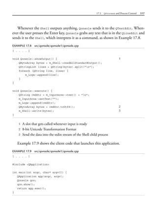 17.1 QProcess and Process Control 517
Whenever the Shell outputs anything, Qonsole sends it to the QTextEdit. When-
ever the user presses the Enter key, Qonsole grabs any text that is in the QLineEdit and
sends it to the Shell, which interprets it as a command, as shown in Example 17.8.
EXAMPLE 17.8 src/qonsole/qonsole1/qonsole.cpp
[ . . . . ]
void Qonsole::showOutput() { 1
QByteArray bytes = m_Shell->readAllStandardOutput();
QStringList lines = QString(bytes).split("n");
foreach (QString line, lines) {
m_Logw->append(line);
}
}
void Qonsole::execute() {
QString cmdStr = m_InputArea->text() + "n";
m_InputArea->setText("");
m_Logw->append(cmdStr);
QByteArray bytes = cmdStr.toUtf8(); 2
m_Shell->write(bytes); 3
}
1 A slot that gets called whenever input is ready
2 8-bit Unicode Transformation Format
3 Send the data into the stdin stream of the Shell child process
Example 17.9 shows the client code that launches this application.
EXAMPLE 17.9 src/qonsole/qonsole1/qonsole.cpp
[ . . . . ]
#include <QApplication>
int main(int argc, char* argv[]) {
QApplication app(argc, argv);
Qonsole qon;
qon.show();
return app.exec();
}
 
