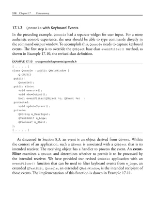 518 Chapter 17 Concurrency
17.1.3 Qonsole with Keyboard Events
In the preceding example, Qonsole had a separate widget for user input. For a more
authentic console experience, the user should be able to type commands directly in
the command output window. To accomplish this, Qonsole needs to capture keyboard
events. The first step is to override the QObject base class eventFilter() method, as
shown in Example 17.10, the revised class definition.
EXAMPLE 17.10 src/qonsole/keyevents/qonsole.h
[ . . . . ]
class Qonsole : public QMainWindow {
Q_OBJECT
public:
Qonsole();
public slots:
void execute();
void showOutput();
bool eventFilter(QObject *o, QEvent *e) ;
protected:
void updateCursor();
private:
QString m_UserInput;
QTextEdit* m_Logw;
QProcess* m_Shell;
};
[ . . . . ]
As discussed in Section 8.3, an event is an object derived from QEvent. Within
the context of an application, such a QEvent is associated with a QObject that is its
intended receiver. The receiving object has a handler to process the event. An event-
Filter examines a QEvent and determines whether to permit it to be processed by
the intended receiver. We have provided our revised Qonsole application with an
eventFilter() function that can be used to filter keyboard events from m_Logw, an
extended QTextEdit. Qonsole, an extended QMainWindow, is the intended recipient of
those events. The implementation of this function is shown in Example 17.11.
 