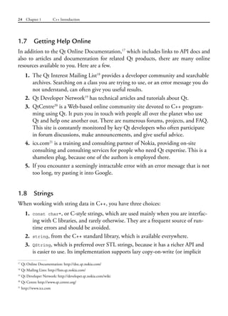 24 Chapter 1 C++ Introduction
1.7 Getting Help Online
In addition to the Qt Online Documentation,17
which includes links to API docs and
also to articles and documentation for related Qt products, there are many online
resources available to you. Here are a few.
1. The Qt Interest Mailing List18
provides a developer community and searchable
archives. Searching on a class you are trying to use, or an error message you do
not understand, can often give you useful results.
2. Qt Developer Network19
has technical articles and tutorials about Qt.
3. QtCentre20
is a Web-based online community site devoted to C++ program-
ming using Qt. It puts you in touch with people all over the planet who use
Qt and help one another out. There are numerous forums, projects, and FAQ.
This site is constantly monitored by key Qt developers who often participate
in forum discussions, make announcements, and give useful advice.
4. ics.com21
is a training and consulting partner of Nokia, providing on-site
consulting and consulting services for people who need Qt expertise. This is a
shameless plug, because one of the authors is employed there.
5. If you encounter a seemingly intractable error with an error message that is not
too long, try pasting it into Google.
1.8 Strings
When working with string data in C++, you have three choices:
1. const char*, or C-style strings, which are used mainly when you are interfac-
ing with C libraries, and rarely otherwise. They are a frequent source of run-
time errors and should be avoided.
2. string, from the C++ standard library, which is available everywhere.
3. QString, which is preferred over STL strings, because it has a richer API and
is easier to use. Its implementation supports lazy copy-on-write (or implicit
17
Qt Online Documentation: http://doc.qt.nokia.com/
18
Qt Mailing Lists: http://lists.qt.nokia.com/
19
Qt Developer Network: http://developer.qt.nokia.com/wiki
20
Qt Centre http://www.qt.centre.org/
21
http://www.ics.com
 