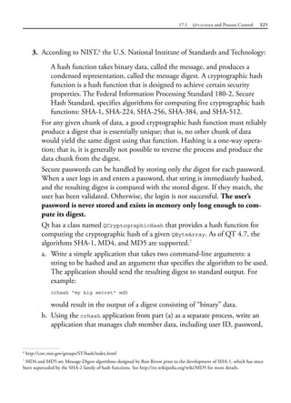 17.1 QProcess and Process Control 521
3. According to NIST,6
the U.S. National Institute of Standards and Technology:
A hash function takes binary data, called the message, and produces a
condensed representation, called the message digest. A cryptographic hash
function is a hash function that is designed to achieve certain security
properties. The Federal Information Processing Standard 180-2, Secure
Hash Standard, specifies algorithms for computing five cryptographic hash
functions: SHA-1, SHA-224, SHA-256, SHA-384, and SHA-512.
For any given chunk of data, a good cryptographic hash function must reliably
produce a digest that is essentially unique; that is, no other chunk of data
would yield the same digest using that function. Hashing is a one-way opera-
tion; that is, it is generally not possible to reverse the process and produce the
data chunk from the digest.
Secure passwords can be handled by storing only the digest for each password.
When a user logs in and enters a password, that string is immediately hashed,
and the resulting digest is compared with the stored digest. If they match, the
user has been validated. Otherwise, the login is not successful. The user’s
password is never stored and exists in memory only long enough to com-
pute its digest.
Qt has a class named QCryptographicHash that provides a hash function for
computing the cryptographic hash of a given QByteArray. As of QT 4.7, the
algorithms SHA-1, MD4, and MD5 are supported.7
a. Write a simple application that takes two command-line arguments: a
string to be hashed and an argument that specifies the algorithm to be used.
The application should send the resulting digest to standard output. For
example:
crhash "my big secret" md5
would result in the output of a digest consisting of “binary” data.
b. Using the crhash application from part (a) as a separate process, write an
application that manages club member data, including user ID, password,
6
http://csrc.nist.gov/groups/ST/hash/index.html
7
MD4 and MD5 are Message-Digest algorithms designed by Ron Rivest prior to the development of SHA-1, which has since
been superceded by the SHA-2 family of hash functions. See http://en.wikipedia.org/wiki/MD5 for more details.
 