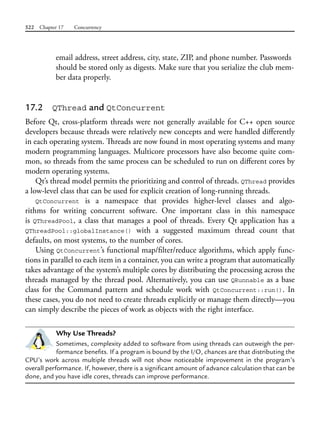 522 Chapter 17 Concurrency
email address, street address, city, state, ZIP, and phone number. Passwords
should be stored only as digests. Make sure that you serialize the club mem-
ber data properly.
17.2 QThread and QtConcurrent
Before Qt, cross-platform threads were not generally available for C++ open source
developers because threads were relatively new concepts and were handled differently
in each operating system. Threads are now found in most operating systems and many
modern programming languages. Multicore processors have also become quite com-
mon, so threads from the same process can be scheduled to run on different cores by
modern operating systems.
Qt’s thread model permits the prioritizing and control of threads. QThread provides
a low-level class that can be used for explicit creation of long-running threads.
QtConcurrent is a namespace that provides higher-level classes and algo-
rithms for writing concurrent software. One important class in this namespace
is QThreadPool, a class that manages a pool of threads. Every Qt application has a
QThreadPool::globalInstance() with a suggested maximum thread count that
defaults, on most systems, to the number of cores.
Using QtConcurrent’s functional map/filter/reduce algorithms, which apply func-
tions in parallel to each item in a container, you can write a program that automatically
takes advantage of the system’s multiple cores by distributing the processing across the
threads managed by the thread pool. Alternatively, you can use QRunnable as a base
class for the Command pattern and schedule work with QtConcurrent::run(). In
these cases, you do not need to create threads explicitly or manage them directly—you
can simply describe the pieces of work as objects with the right interface.
Why Use Threads?
Sometimes, complexity added to software from using threads can outweigh the per-
formance benefits. If a program is bound by the I/O, chances are that distributing the
CPU’s work across multiple threads will not show noticeable improvement in the program’s
overall performance. If, however, there is a significant amount of advance calculation that can be
done, and you have idle cores, threads can improve performance.
 