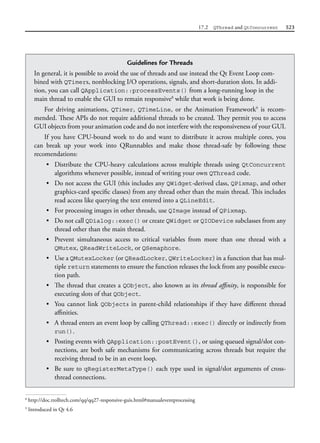 17.2 QThread and QtConcurrent 523
Guidelines for Threads
In general, it is possible to avoid the use of threads and use instead the Qt Event Loop com-
bined with QTimers, nonblocking I/O operations, signals, and short-duration slots. In addi-
tion, you can call QApplication::processEvents() from a long-running loop in the
main thread to enable the GUI to remain responsive8
while that work is being done.
For driving animations, QTimer, QTimeLine, or the Animation Framework9
is recom-
mended. These APIs do not require additional threads to be created. They permit you to access
GUI objects from your animation code and do not interfere with the responsiveness of your GUI.
If you have CPU-bound work to do and want to distribute it across multiple cores, you
can break up your work into QRunnables and make those thread-safe by following these
recomendations:
• Distribute the CPU-heavy calculations across multiple threads using QtConcurrent
algorithms whenever possible, instead of writing your own QThread code.
• Do not access the GUI (this includes any QWidget-derived class, QPixmap, and other
graphics-card specific classes) from any thread other than the main thread. This includes
read access like querying the text entered into a QLineEdit.
• For processing images in other threads, use QImage instead of QPixmap.
• Do not call QDialog::exec() or create QWidget or QIODevice subclasses from any
thread other than the main thread.
• Prevent simultaneous access to critical variables from more than one thread with a
QMutex, QReadWriteLock, or QSemaphore.
• Use a QMutexLocker (or QReadLocker, QWriteLocker) in a function that has mul-
tiple return statements to ensure the function releases the lock from any possible execu-
tion path.
• The thread that creates a QObject, also known as its thread affinity, is responsible for
executing slots of that QObject.
• You cannot link QObjects in parent-child relationships if they have different thread
affinities.
• A thread enters an event loop by calling QThread::exec() directly or indirectly from
run().
• Posting events with QApplication::postEvent(), or using queued signal/slot con-
nections, are both safe mechanisms for communicating across threads but require the
receiving thread to be in an event loop.
• Be sure to qRegisterMetaType() each type used in signal/slot arguments of cross-
thread connections.
8
http://doc.trolltech.com/qq/qq27-responsive-guis.html#manualeventprocessing
9
Introduced in Qt 4.6
 