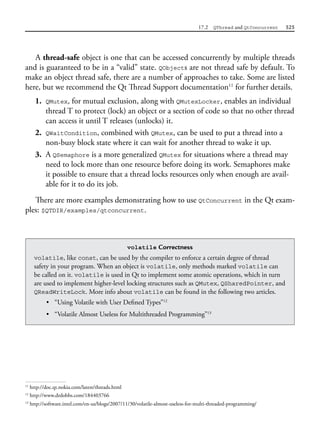 17.2 QThread and QtConcurrent 525
A thread-safe object is one that can be accessed concurrently by multiple threads
and is guaranteed to be in a “valid” state. QObjects are not thread safe by default. To
make an object thread safe, there are a number of approaches to take. Some are listed
here, but we recommend the Qt Thread Support documentation11
for further details.
1. QMutex, for mutual exclusion, along with QMutexLocker, enables an individual
thread T to protect (lock) an object or a section of code so that no other thread
can access it until T releases (unlocks) it.
2. QWaitCondition, combined with QMutex, can be used to put a thread into a
non-busy block state where it can wait for another thread to wake it up.
3. A QSemaphore is a more generalized QMutex for situations where a thread may
need to lock more than one resource before doing its work. Semaphores make
it possible to ensure that a thread locks resources only when enough are avail-
able for it to do its job.
There are more examples demonstrating how to use QtConcurrent in the Qt exam-
ples: $QTDIR/examples/qtconcurrent.
11
http://doc.qt.nokia.com/latest/threads.html
volatile Correctness
volatile, like const, can be used by the compiler to enforce a certain degree of thread
safety in your program. When an object is volatile, only methods marked volatile can
be called on it. volatile is used in Qt to implement some atomic operations, which in turn
are used to implement higher-level locking structures such as QMutex, QSharedPointer, and
QReadWriteLock. More info about volatile can be found in the following two articles.
• “Using Volatile with User Defined Types”12
• “Volatile Almost Useless for Multithreaded Programming”13
12
http://www.drdobbs.com/184403766
13
http://software.intel.com/en-us/blogs/2007/11/30/volatile-almost-useless-for-multi-threaded-programming/
 