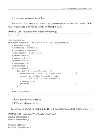 17.2 QThread and QtConcurrent 527
1 Time spent generating input data.
The PrimeServer creates PrimeThreads (consumers) to do the actual work. Child
PrimeThreads are created and started in Example 17.15.
EXAMPLE 17.15 src/threads/PrimeThreads/primeserver.cpp
[ . . . . ]
void PrimeServer::
doCalc(int numThreads, int highestPrime, bool concurrent) {
m_isRunning = true;
m_numThreads = numThreads;
m_concurrent = concurrent;
m_highestPrime = highestPrime;
m_primes.clear();
m_primes << 2 << 3;
m_threads.clear();
m_nextNumber = 3;
m_timer.start();
if (!concurrent) {
for (int i=0; i<m_numThreads; ++i) {
PrimeThread *pt = new PrimeThread(this); 1
connect (pt, SIGNAL(finished()), this,
SLOT(handleThreadFinished()));
m_threads << pt;
pt->start(); 2
}
}
else doConcurrent();
}
1 Child thread is not started yet.
2 Child thread executes run().
PrimeThread, shown in Example 17.16, is a custom QThread that overrides run().
EXAMPLE 17.16 src/threads/PrimeThreads/primethread.h
#ifndef PRIMETHREAD_H
#define PRIMETHREAD_H
#include <QThread>
#include "primeserver.h"
 