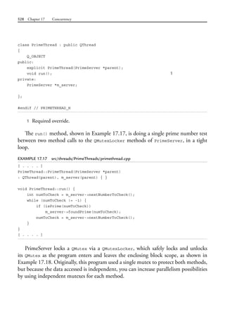 528 Chapter 17 Concurrency
class PrimeThread : public QThread
{
Q_OBJECT
public:
explicit PrimeThread(PrimeServer *parent);
void run(); 1
private:
PrimeServer *m_server;
};
#endif // PRIMETHREAD_H
1 Required override.
The run() method, shown in Example 17.17, is doing a single prime number test
between two method calls to the QMutexLocker methods of PrimeServer, in a tight
loop.
EXAMPLE 17.17 src/threads/PrimeThreads/primethread.cpp
[ . . . . ]
PrimeThread::PrimeThread(PrimeServer *parent)
: QThread(parent), m_server(parent) { }
void PrimeThread::run() {
int numToCheck = m_server->nextNumberToCheck();
while (numToCheck != -1) {
if (isPrime(numToCheck))
m_server->foundPrime(numToCheck);
numToCheck = m_server->nextNumberToCheck();
}
}
[ . . . . ]
PrimeServer locks a QMutex via a QMutexLocker, which safely locks and unlocks
its QMutex as the program enters and leaves the enclosing block scope, as shown in
Example 17.18. Originally, this program used a single mutex to protect both methods,
but because the data accessed is independent, you can increase parallelism possibilities
by using independent mutexes for each method.
 