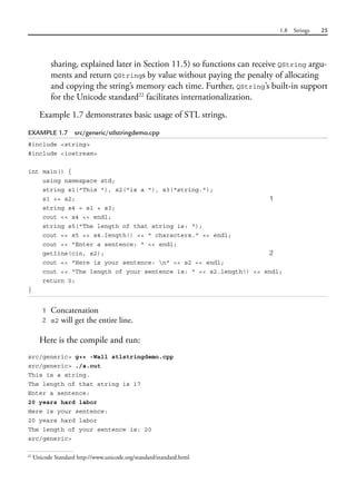 1.8 Strings 25
sharing, explained later in Section 11.5) so functions can receive QString argu-
ments and return QStrings by value without paying the penalty of allocating
and copying the string’s memory each time. Further, QString’s built-in support
for the Unicode standard22
facilitates internationalization.
Example 1.7 demonstrates basic usage of STL strings.
EXAMPLE 1.7 src/generic/stlstringdemo.cpp
#include <string>
#include <iostream>
int main() {
using namespace std;
string s1("This "), s2("is a "), s3("string.");
s1 += s2; 1
string s4 = s1 + s3;
cout << s4 << endl;
string s5("The length of that string is: ");
cout << s5 << s4.length() << " characters." << endl;
cout << "Enter a sentence: " << endl;
getline(cin, s2); 2
cout << "Here is your sentence: n" << s2 << endl;
cout << "The length of your sentence is: " << s2.length() << endl;
return 0;
}
1 Concatenation
2 s2 will get the entire line.
Here is the compile and run:
src/generic> g++ -Wall stlstringdemo.cpp
src/generic> ./a.out
This is a string.
The length of that string is 17
Enter a sentence:
20 years hard labor
Here is your sentence:
20 years hard labor
The length of your sentence is: 20
src/generic>
22
Unicode Standard http://www.unicode.org/standard/standard.html
 