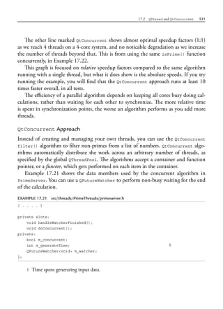 17.2 QThread and QtConcurrent 531
The other line marked QtConcurrent shows almost optimal speedup factors (1:1)
as we reach 4 threads on a 4-core system, and no noticable degradation as we increase
the number of threads beyond that. This is from using the same isPrime() function
concurrently, in Example 17.22.
This graph is focused on relative speedup factors compared to the same algorithm
running with a single thread, but what it does show is the absolute speeds. If you try
running the example, you will find that the QtConcurrent approach runs at least 10
times faster overall, in all tests.
The efficiency of a parallel algorithm depends on keeping all cores busy doing cal-
culations, rather than waiting for each other to synchronize. The more relative time
is spent in synchronization points, the worse an algorithm performs as you add more
threads.
QtConcurrent Approach
Instead of creating and managing your own threads, you can use the QtConcurrent
filter() algorithm to filter non-primes from a list of numbers. QtConcurrent algo-
rithms automatically distribute the work across an arbitrary number of threads, as
specified by the global QThreadPool. The algorithms accept a container and function
pointer, or a functor, which gets performed on each item in the container.
Example 17.21 shows the data members used by the concurrent algorithm in
PrimeServer. You can use a QFutureWatcher to perform non-busy waiting for the end
of the calculation.
EXAMPLE 17.21 src/threads/PrimeThreads/primeserver.h
[ . . . . ]
private slots:
void handleWatcherFinished();
void doConcurrent();
private:
bool m_concurrent;
int m_generateTime; 1
QFutureWatcher<void> m_watcher;
};
1 Time spent generating input data.
 