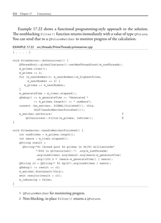 532 Chapter 17 Concurrency
Example 17.22 shows a functional programming-style approach to the solution.
The nonblocking filter() function returns immediately with a value of type QFuture.
You can send that to a QFutureWatcher to monitor progress of the calculation.
EXAMPLE 17.22 src/threads/PrimeThreads/primeserver.cpp
[ . . . . ]
void PrimeServer::doConcurrent() {
QThreadPool::globalInstance()->setMaxThreadCount(m_numThreads);
m_primes.clear();
m_primes << 2;
for (m_nextNumber=3; m_nextNumber<=m_highestPrime;
m_nextNumber += 2) {
m_primes << m_nextNumber;
}
m_generateTime = m_timer.elapsed();
qDebug() << m_generateTime << "Generated "
<< m_primes.length() << " numbers";
connect (&m_watcher, SIGNAL(finished()), this,
SLOT(handleWatcherFinished()));
m_watcher.setFuture( 1
QtConcurrent::filter(m_primes, isPrime)); 2
}
void PrimeServer::handleWatcherFinished() {
int numPrimes = m_primes.length();
int msecs = m_timer.elapsed();
QString result =
QString("%1 thread pool %2 primes in %4/%3 milliseconds"
"(%5% in QtConcurrent).") .arg(m_numThreads)
.arg(numPrimes).arg(msecs).arg(msecs-m_generateTime)
.arg((100.0 * (msecs-m_generateTime)) / msecs);
QString r2 = QString(" %1 kp/s").arg(numPrimes / msecs);
qDebug() << result << r2;
m_watcher.disconnect(this);
emit results(result + r2);
m_isRunning = false;
}
1 QFutureWatcher for monitoring progress.
2 Non-blocking, in-place filter() returns a QFuture.
 