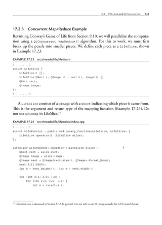 17.2 QThread and QtConcurrent 533
17.2.3 Concurrent Map/Reduce Example
Revisiting Conway’s Game of Life from Section 9.10, we will parallelize the computa-
tion using a QtConcurrent mapReduce() algorithm. For this to work, we must first
break up the puzzle into smaller pieces. We define each piece as a LifeSlice, shown
in Example 17.23.
EXAMPLE 17.23 src/threads/life/lifeslice.h
[ . . . . ]
struct LifeSlice {
LifeSlice() {};
LifeSlice(QRect r, QImage i) : rect(r), image(i) {}
QRect rect;
QImage image;
};
[ . . . . ]
A LifeSlice consists of a QImage with a QRect indicating which piece it came from.
This is the argument and return type of the mapping function (Example 17.24). Do
not use QPixmap in LifeSlice.14
EXAMPLE 17.24 src/threads/life/lifemainwindow.cpp
[ . . . . ]
struct LifeFunctor : public std::unary_function<LifeSlice, LifeSlice> {
LifeSlice operator() (LifeSlice slice);
};
LifeSlice LifeFunctor::operator()(LifeSlice slice) { 1
QRect rect = slice.rect;
QImage image = slice.image;
QImage next = QImage(rect.size(), QImage::Format_Mono);
next.fill(DEAD);
int h = rect.height(); int w = rect.width();
for (int c=0; c<w; ++c) {
for (int r=0; r<h; ++r) {
int x = c+rect.x();
14
This restriction is discussed in Section 17.2. In general, it is not safe to use QPixmap outside the GUI (main) thread.
 