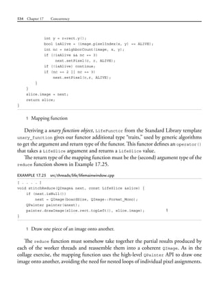 534 Chapter 17 Concurrency
int y = r+rect.y();
bool isAlive = (image.pixelIndex(x, y) == ALIVE);
int nc = neighborCount(image, x, y);
if (!isAlive && nc == 3)
next.setPixel(c, r, ALIVE);
if (!isAlive) continue;
if (nc == 2 || nc == 3)
next.setPixel(c,r, ALIVE);
}
}
slice.image = next;
return slice;
}
1 Mapping function
Deriving a unary function object, LifeFunctor from the Standard Library template
unary_function gives our functor additional type “traits,” used by generic algorithms
to get the argument and return type of the functor. This functor defines an operator()
that takes a LifeSlice argument and returns a LifeSlice value.
The return type of the mapping function must be the (second) argument type of the
reduce function shown in Example 17.25.
EXAMPLE 17.25 src/threads/life/lifemainwindow.cpp
[ . . . . ]
void stitchReduce(QImage& next, const LifeSlice &slice) {
if (next.isNull())
next = QImage(boardSize, QImage::Format_Mono);
QPainter painter(&next);
painter.drawImage(slice.rect.topLeft(), slice.image); 1
}
1 Draw one piece of an image onto another.
The reduce function must somehow take together the partial results produced by
each of the worker threads and reassemble them into a coherent QImage. As in the
collage exercise, the mapping function uses the high-level QPainter API to draw one
image onto another, avoiding the need for nested loops of individual pixel assignments.
 