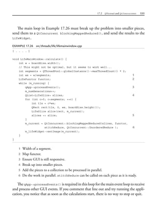 17.2 QThread and QtConcurrent 535
The main loop in Example 17.26 must break up the problem into smaller pieces,
send them to a QtConcurrent blockingMappedReduced(), and send the results to the
LifeWidget.
EXAMPLE 17.26 src/threads/life/lifemainwindow.cpp
[ . . . . ]
void LifeMainWindow::calculate() {
int w = boardSize.width();
// This might not be optimal, but it seems to work well...
int segments = QThreadPool::globalInstance()->maxThreadCount() * 2;
int ws = w/segments; 1
LifeFunctor functor; 2
while (m_running) {
qApp->processEvents(); 3
m_numGenerations++;
QList<LifeSlice> slices; 4
for (int c=0; c<segments; ++c) {
int tlx = c*ws;
QRect rect(tlx, 0, ws, boardSize.height());
LifeSlice slice(rect, m_current);
slices << slice; 5
}
m_current = QtConcurrent::blockingMappedReduced(slices, functor,
stitchReduce, QtConcurrent::UnorderedReduce ); 6
m_lifeWidget->setImage(m_current);
}
}
1 Width of a segment.
2 Map functor.
3 Ensure GUI is still responsive.
4 Break up into smaller pieces.
5 Add the pieces to a collection to be processed in parallel.
6 Do the work in parallel. stitchReduce can be called on each piece as it is ready.
The qApp->processEvents() is required in this loop for the main event loop to receive
and process other GUI events. If you comment that line out and try running the appli-
cation, you notice that as soon as the calculations start, there is no way to stop or quit.
 