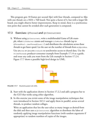 536 Chapter 17 Concurrency
This program gets 10 frames per second (fps) with four threads, compared to 4fps
with one thread, on a 1024 × 768 board. Not quite a factor of 4, but with a larger life
board, you might observe better improvements. Keep in mind, there is a synchroniza-
tion point that cannot be avoided after each generation is computed.
17.3 Exercises: QThread and QtConcurrent
1. Without using QtConcurrent, write a multithreaded Game of Life exam-
ple, where LifeServer creates and manages LifeWorker threads (up to
QThreadPool::maxThreadCount()) and distributes the calculations across those
threads to get faster speed. Let the user set the number of threads from a QSpinBox.
Use QMutex or QReadWriteLock to synchronize access to shared data. Use the
PrimeThreads producer-consumer example from Example 17.14 as a guide,
and reuse any code you want from the Life example in Section 17.2.4.
Figure 17.7 shows a possible high-level design in UML.
FIGURE 17.7 Multithreaded Life UML
2. Start with the application shown in Section 17.2.2 and add a progress bar to
the GUI that works using either algorithm.
3. In this exercise you revisit some of the image manipulation techniques that
were introduced in Section 10.5.1 and apply them in parallel, across several
threads, to produce random collages.
Write an application that lets the user select as many images as desired from
the disk and then uses a QtConcurrent algorithm to distribute the labor of
randomly applying image manipulation functions (with random arguments if
appropriate) to random numbers of copies of the images.
 