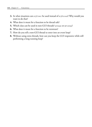 538 Chapter 17 Concurrency
3. In what situations can a QTimer be used instead of a QThread? Why would you
want to do that?
4. What does it mean for a function to be thread safe?
5. Which class can be used in non-GUI threads? QImage or QPixmap?
6. What does it mean for a function to be reentrant?
7. How do you tell a non-GUI thread to enter into an event loop?
8. Without using extra threads, how can you keep the GUI responsive while still
performing a long-running loop?
 