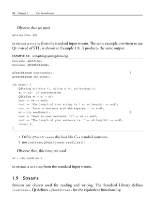 26 Chapter 1 C++ Introduction
Observe that we used
getline(cin, s2)
to extract a string from the standard input stream. The same example, rewritten to use
Qt instead of STL, is shown in Example 1.8. It produces the same output.
EXAMPLE 1.8 src/qstring/qstringdemo.cpp
#include <QString>
#include <QTextStream>
QTextStream cout(stdout); 1
QTextStream cin(stdin);
int main() {
QString s1("This "), s2("is a "), s3("string.");
s1 += s2; // concatenation
QString s4 = s1 + s3;
cout << s4 << endl;
cout << "The length of that string is " << s4.length() << endl;
cout << "Enter a sentence with whitespaces: " << endl;
s2 = cin.readLine(); 2
cout << "Here is your sentence: n" << s2 << endl;
cout << "The length of your sentence is: " << s2.length() << endl;
return 0;
}
1 Define QTextStreams that look like C++ standard iostreams.
2 not iostream, QTextStream::readLine()!
Observe that, this time, we used
s2 = cin.readLine()
to extract a QString from the standard input stream.
1.9 Streams
Streams are objects used for reading and writing. The Standard Library defines
<iostream>. Qt defines <QTextStream> for the equivalent functionality.
 