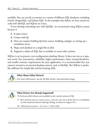 540 Chapter 18 Database Programming
available. You can use Qt to connect to a variety of different SQL databases, including
Oracle, PostgreSQL, and Sybase SQL. In the examples that follow, we have tested our
code with MySQL and SQLite on Linux.
If you develop something new with QtSQL, we recommend using SQLite syntax
because it
1. Is open source
2. Comes with Qt
3. Does not require building Qt from source, building a plugin, or setting up a
standalone server
4. Maps each database to a single file on disk
5. Supports a subset of SQL that is available on most other systems
SQLite is an in-process, zero-configuration database library. It does not run as a sepa-
rate server. For concurrency, reliability, higher performance, faster startup/shutdown,
and smaller memory requirements for your application, it is recommended that you
connect instead to an external database process such as MySQL. But SQLite is proba-
bly sufficient for simple labs and for learning SQL.
What About Other Drivers?
For more information, see the Qt SQL drivers2
documentation page.
What Drivers Are Already Supported?
To find out which drivers are available to the current version of Qt:
1. Run $QTDIR/demos/sqlbrowser, and you can see a driver list in a combobox
on the initial Connection Settings dialog, as shown in Figure 18.1.
2. Call QSqlDatabase::drivers() from code.
2
http://doc.qt.nokia.com/latest/sql-driver.html
 