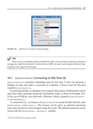 18.1 QSqlDatabase: Connecting to SQL from Qt 541
FIGURE 18.1 Sql Browser Connection Settings Dialog
TIP
If you want to completely isolate yourself from SQL and map objects directly to persistent
storage, you might be interested in Code Synthesis ODB,3
an open source object-relational map-
ping layer with support for Qt types.
18.1 QSqlDatabase: Connecting to SQL from Qt
QSqlDatabase is a somewhat misleading name for this class. It does not represent a
database on disk, but rather a connection to a database. A better name for this class
would be QSqlConnection.
Connecting initially to a database server requires these pieces of information: driver
type, host name, username, password, and database name, as shown in Example 18.1.
In the case of SQLite, you need only a filename, which is passed to QSqlDatabase::
setDatabaseName().
A connection (i.e., an instance of QSqlDatabase) is created initially with the static
QSqlDatabase::addDatabase(). The instance can be given an optional connection
name and can later be retrieved again using that name. The default connection can be
reused with the QSqlDatabase::database() method.
3
http://www.codesynthesis.com/products/odb/
 