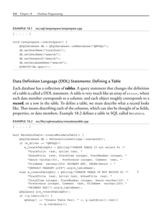 542 Chapter 18 Database Programming
EXAMPLE 18.1 src/sql/testprepare/testprepare.cpp
[ . . . . ]
void testprepare::testPrepare() {
QSqlDatabase db = QSqlDatabase::addDatabase("QMYSQL");
db.setHostName("localhost");
db.setUserName("amarok");
db.setPassword("amarok");
db.setDatabaseName("amarok");
QVERIFY(db.open());
Data Definition Language (DDL) Statements: Defining a Table
Each database has a collection of tables. A query statement that changes the definition
of a table is called a DDL statement. A table is very much like an array of struct, where
each data member corresponds to a column, and each object roughly corresponds to a
record, or a row in the table. To define a table, we must describe what a record looks
like. That means describing each of the columns, which can also be thought of as fields,
properties, or data members. Example 18.2 defines a table in SQL called MetaData.
EXAMPLE 18.2 src/libs/sqlmetadata/metadatatable.cpp
[ . . . . ]
bool MetaDataTable::createMetadataTable() {
QSqlDatabase db = DbConnectionSettings::lastSaved();
if (m_driver == "QMYSQL")
m_createTableQStr = QString("CREATE TABLE if not exists %1 ("
"TrackTitle text, Artist text, "
"AlbumTitle text, TrackTime integer, TrackNumber integer, "
"Genre varchar(30), Preference integer, Comment text, "
"FileName varchar(255) PRIMARY KEY, INDEX(Genre) ) "
"DEFAULT CHARSET utf8").arg(m_tableName);
else m_createTableQStr = QString("CREATE TABLE IF NOT EXISTS %1 (" 1
"TrackTitle text, Artist text, AlbumTitle text, "
"TrackTime integer, TrackNumber integer, Genre varchar(30), "
"Preference integer, Comment text, FileName varchar(255) "
"PRIMARY KEY)").arg(m_tableName);
QSqlQuery q(m_createTableQStr);
if (!q.isActive()) {
qDebug() << "Create Table Fail: " << q.lastError().text()
<< q.lastQuery();
 