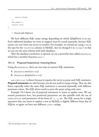 18.1 QSqlDatabase: Connecting to SQL from Qt 543
return false;
}
db.commit();
return true;
}
1 Tested with SQLite3.
We have different SQL create strings depending on which QSqlDriver is in use.
Each additional database we want to support must be tested separately, because SQL
syntax can vary from one server to another. For example, we started out using time as
the type for the TrackTime column in MySQL, but we changed it to integer4
so that
we can use the same schema with both databases.
After the database connection is opened, we use a powerful class called QSqlQuery,
which has a member function exec().
18.1.2 Prepared Statements: Inserting Rows
Using the QSqlQuery, there are two ways to execute SQL statements:
1. QSqlQuery.exec(QString)
2. QSqlQuery.prepare(QString)
exec(QString) is slower because it requires the server to parse each SQL statement.
Prepared statements are safer because you do not need to escape strings. They are also
faster, especially when the same SQL statement is executed repeatedly with different
parameter values. The SQL driver needs to parse the query string only once.
Example 18.3 shows use of prepared statements to insert or update rows. We use
named parameters here, but positional parameters are also possible with the use of
addBindValue and parameters of the form of :1, :2, etc. The SQL syntax for a single
operation that can insert or update a row in MySQL is slightly different from that of
SQLite, so again, we have two different insert strings.
4
Note the divergence from C++ type names.
 