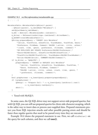 544 Chapter 18 Database Programming
EXAMPLE 18.3 src/libs/sqlmetadata/metadatatable.cpp
[ . . . . ]
MetaDataTable::MetaDataTable(QObject* parent)
: QObject(parent), m_tableName("MetaData") {
setObjectName(m_tableName);
m_mdl = Abstract::MetaDataLoader::instance();
m_driver = DbConnectionSettings::lastSaved().driverName();
Q_ASSERT(createMetadataTable());
QString preparedQuery = "INSERT into MetaData" 1
"(Artist, TrackTitle, AlbumTitle, TrackNumber, TrackTime, Genre,"
"Preference, FileName, Comment) VALUES (:artist, :title, :album,"
":track, :time, :genre, :preference, :filename, :comment) "
"ON DUPLICATE KEY UPDATE Preference=VALUES(Preference),"
"Genre=VALUES(Genre), AlbumTitle=VALUES(AlbumTitle),"
"TrackTitle=VALUES(TrackTitle), TrackNumber=VALUES(TrackNumber),"
"Artist=VALUES(Artist), COMMENT=VALUES(Comment)";
if (m_driver == "QSQLITE") {
preparedQuery = "INSERT or REPLACE into MetaData"
"(Artist, TrackTitle, AlbumTitle, TrackNumber, TrackTime, "
"Genre, Preference, FileName, Comment)"
"VALUES (:artist, :title, :album, :track, :time, :genre, "
":preference, :filename, :comment)";
}
bool prepSuccess = m_insertQuery.prepare(preparedQuery);
if (!prepSuccess) {
qDebug() << "Prepare fail: " << m_insertQuery.lastError().text()
<< m_insertQuery.lastQuery();
abort();
}
1 Tested with MySQL5.
In some cases, the Qt SQL driver may not support server-side prepared queries, but
with Qt SQL you can still use prepared queries for client-side character escaping, which
is the safest way to insert data or process user-supplied data. Prepared statements pro-
tect you from SQL injection attacks and other possible parsing errors and should be
faster than regular queries that need to be parsed every time they are executed.
Example 18.4 shows the prepared statement in use. First, we call bindValue() on
the query for each column, and then we call exec().
 