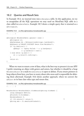546 Chapter 18 Database Programming
18.2 Queries and Result Sets
In Example 18.4, we inserted rows into a MetaData table. In this application, we try
to encapsulate all the SQL operations we may need on MetaData SQL table in a
class called MetaDataTable. Example 18.5 shows a simple query that is returned as a
QStringList.
EXAMPLE 18.5 src/libs/sqlmetadata/metadatatable.cpp
[ . . . . ]
QStringList MetaDataTable::genres() const {
QStringList sl;
QSqlDatabase db = DbConnectionSettings::lastSaved();
QSqlQuery q("SELECT DISTINCT Genre from MetaData");
if (!q.isActive()) {
qDebug() << "Query Failed: " << q.lastQuery()
<< q.lastError().text();
} else while (q.next()) {
sl << q.value(0).toString();
}
return sl;
}
When we want to return a row of data, what is the best way to present it in our API?
I prefer returning an object with getters and setters, but whether it should be a heap
MetaDataObject or a stack MetaDataValue is open to debate. If you return pointers to
heap objects from here, you have to worry about who owns and is responsible for delet-
ing them afterward. Example 18.6 shows another approach, where we convert the
QObject to its base class value type and return that.
EXAMPLE 18.6 src/libs/sqlmetadata/metadatatable.cpp
[ . . . . ]
MetaDataValue MetaDataTable::findRecord(QString fileName) {
using namespace DbUtils;
QFileInfo fi(fileName);
MetaDataObject f;
if (!fi.exists()) return f; 1
QString abs = fi.absoluteFilePath();
 
