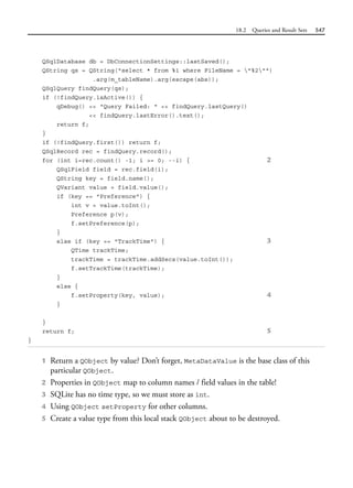 18.2 Queries and Result Sets 547
QSqlDatabase db = DbConnectionSettings::lastSaved();
QString qs = QString("select * from %1 where FileName = "%2"")
.arg(m_tableName).arg(escape(abs));
QSqlQuery findQuery(qs);
if (!findQuery.isActive()) {
qDebug() << "Query Failed: " << findQuery.lastQuery()
<< findQuery.lastError().text();
return f;
}
if (!findQuery.first()) return f;
QSqlRecord rec = findQuery.record();
for (int i=rec.count() -1; i >= 0; --i) { 2
QSqlField field = rec.field(i);
QString key = field.name();
QVariant value = field.value();
if (key == "Preference") {
int v = value.toInt();
Preference p(v);
f.setPreference(p);
}
else if (key == "TrackTime") { 3
QTime trackTime;
trackTime = trackTime.addSecs(value.toInt());
f.setTrackTime(trackTime);
}
else {
f.setProperty(key, value); 4
}
}
return f; 5
}
1 Return a QObject by value? Don’t forget, MetaDataValue is the base class of this
particular QObject.
2 Properties in QObject map to column names / field values in the table!
3 SQLite has no time type, so we must store as int.
4 Using QObject setProperty for other columns.
5 Create a value type from this local stack QObject about to be destroyed.
 