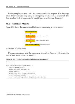 548 Chapter 18 Database Programming
In this example, we create a stack MetaDataObject for the purposes of setting prop-
erties. Then we return it by value, so a temporary MetaDataValue is returned. This
illustrates how derived objects can be implicitly converted to base class types.5
18.3 Database Models
Figure 18.2 shows the concrete model classes for connecting to a QTableView.
FIGURE 18.2 SQL Table Models
If you want to show a table that was created after calling Example 18.4, it takes five
lines of code with the QSqlTableModel.
EXAMPLE 18.7 src/libs/tests/testsqlmetadata/testsqlmetadata.cpp
[ . . . . ]
void TestSqlMetaData::showTable() {
QSqlTableModel model;
model.setTable("MetaData");
model.select();
QTableView *view = new QTableView;
view->setModel(&model);
view->setItemDelegate(new SimpleDelegate(view));
5
Provided the copy constructor is not private.
 