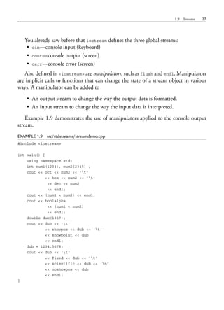 1.9 Streams 27
You already saw before that iostream defines the three global streams:
• cin—console input (keyboard)
• cout—console output (screen)
• cerr—console error (screen)
Also defined in <iostream> are manipulators, such as flush and endl. Manipulators
are implicit calls to functions that can change the state of a stream object in various
ways. A manipulator can be added to
• An output stream to change the way the output data is formatted.
• An input stream to change the way the input data is interpreted.
Example 1.9 demonstrates the use of manipulators applied to the console output
stream.
EXAMPLE 1.9 src/stdstreams/streamdemo.cpp
#include <iostream>
int main() {
using namespace std;
int num1(1234), num2(2345) ;
cout << oct << num2 << 't'
<< hex << num2 << 't'
<< dec << num2
<< endl;
cout << (num1 < num2) << endl;
cout << boolalpha
<< (num1 < num2)
<< endl;
double dub(1357);
cout << dub << 't'
<< showpos << dub << 't'
<< showpoint << dub
<< endl;
dub = 1234.5678;
cout << dub << 't'
<< fixed << dub << 't'
<< scientific << dub << 'n'
<< noshowpos << dub
<< endl;
}
 