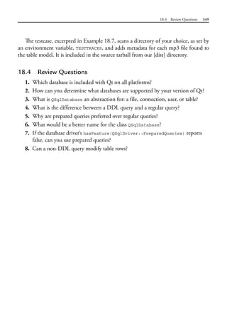 18.4 Review Questions 549
The testcase, excerpted in Example 18.7, scans a directory of your choice, as set by
an environment variable, TESTTRACKS, and adds metadata for each mp3 file found to
the table model. It is included in the source tarball from our [dist] directory.
18.4 Review Questions
1. Which database is included with Qt on all platforms?
2. How can you determine what databases are supported by your version of Qt?
3. What is QSqlDatabase an abstraction for: a file, connection, user, or table?
4. What is the difference between a DDL query and a regular query?
5. Why are prepared queries preferred over regular queries?
6. What would be a better name for the class QSqlDatabase?
7. If the database driver’s hasFeature(QSqlDriver::PreparedQueries) reports
false, can you use prepared queries?
8. Can a non-DDL query modify table rows?
 