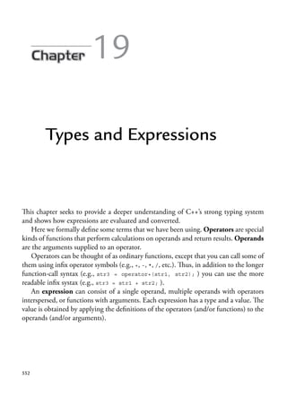 19
Types and Expressions
This chapter seeks to provide a deeper understanding of C++’s strong typing system
and shows how expressions are evaluated and converted.
Here we formally define some terms that we have been using. Operators are special
kinds of functions that perform calculations on operands and return results. Operands
are the arguments supplied to an operator.
Operators can be thought of as ordinary functions, except that you can call some of
them using infix operator symbols (e.g., +, -, *, /, etc.). Thus, in addition to the longer
function-call syntax (e.g., str3 = operator+(str1, str2); ) you can use the more
readable infix systax (e.g., str3 = str1 + str2; ).
An expression can consist of a single operand, multiple operands with operators
interspersed, or functions with arguments. Each expression has a type and a value. The
value is obtained by applying the definitions of the operators (and/or functions) to the
operands (and/or arguments).
552
 
