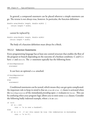 558 Chapter 19 Types and Expressions
In general, a compound statement can be placed wherever a simple statement can
go. The reverse is not always true, however. In particular, the function definition
double area(double length, double width) {
return length * width;
}
cannot be replaced by
double area(double length, double width)
return length * width;
The body of a function definition must always be a block.
19.2.2 Selection Statements
Every programming language has at least one control structure that enables the flow of
the program to branch depending on the outcome of a boolean condition. C and C++
have if and switch. The if statement typically has the following form:
if(boolExpression)
statement
It can have an optional else attached.
if(boolExpression)
statement1
else
statement2
Conditional statements can be nested, which means they can get quite complicated.
An important rule to keep in mind is that an else or else if clause is activated when
the boolExpression of the immediately preceding open if evaluates to false. This can
be confusing when your program logic allows you to omit some else clauses. Consider
the following badly indented example, where x is an int:
if (x>0)
if (x > 100)
cout << "x is over a hundred";
else
if (x == 0) // no! this cannot be true -the indentation is misleading
cout << "x is 0";
 