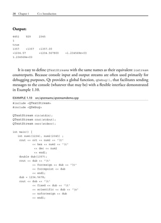 28 Chapter 1 C++ Introduction
Output:
4451 929 2345
1
true
1357 +1357 +1357.00
+1234.57 +1234.567800 +1.234568e+03
1.234568e+03
It is easy to define QTextStreams with the same names as their equivalent iostream
counterparts. Because console input and output streams are often used primarily for
debugging purposes, Qt provides a global function, qDebug(), that facilitates sending
messages to the console (whatever that may be) with a flexible interface demonstrated
in Example 1.10.
EXAMPLE 1.10 src/qtstreams/qtstreamdemo.cpp
#include <QTextStream>
#include <QDebug>
QTextStream cin(stdin);
QTextStream cout(stdout);
QTextStream cerr(stderr);
int main() {
int num1(1234), num2(2345) ;
cout << oct << num2 << 't'
<< hex << num2 << 't'
<< dec << num2
<< endl;
double dub(1357);
cout << dub << 't'
<< forcesign << dub << 't'
<< forcepoint << dub
<< endl;
dub = 1234.5678;
cout << dub << 't'
<< fixed << dub << 't'
<< scientific << dub << 'n'
<< noforcesign << dub
<< endl;
 