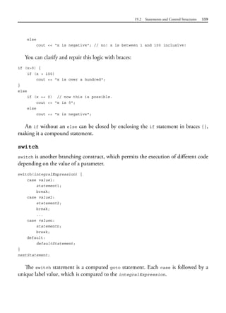 19.2 Statements and Control Structures 559
else
cout << "x is negative"; // no! x is between 1 and 100 inclusive!
You can clarify and repair this logic with braces:
if (x>0) {
if (x > 100)
cout << "x is over a hundred";
}
else
if (x == 0) // now this is possible.
cout << "x is 0";
else
cout << "x is negative";
An if without an else can be closed by enclosing the if statement in braces {},
making it a compound statement.
switch
switch is another branching construct, which permits the execution of different code
depending on the value of a parameter.
switch(integralExpression) {
case value1:
statement1;
break;
case value2:
statement2;
break;
...
case valuen:
statementn;
break;
default:
defaultStatement;
}
nextStatement;
The switch statement is a computed goto statement. Each case is followed by a
unique label value, which is compared to the integralExpression.
 