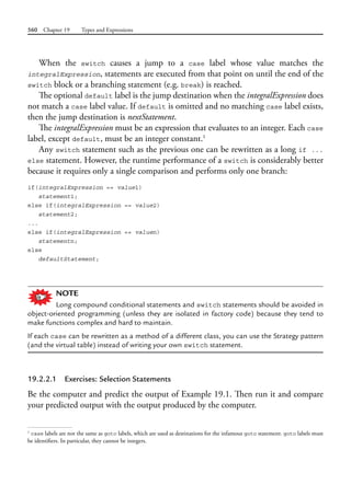 560 Chapter 19 Types and Expressions
When the switch causes a jump to a case label whose value matches the
integralExpression, statements are executed from that point on until the end of the
switch block or a branching statement (e.g. break) is reached.
The optional default label is the jump destination when the integralExpression does
not match a case label value. If default is omitted and no matching case label exists,
then the jump destination is nextStatement.
The integralExpression must be an expression that evaluates to an integer. Each case
label, except default, must be an integer constant.1
Any switch statement such as the previous one can be rewritten as a long if ...
else statement. However, the runtime performance of a switch is considerably better
because it requires only a single comparison and performs only one branch:
if(integralExpression == value1)
statement1;
else if(integralExpression == value2)
statement2;
...
else if(integralExpression == valuen)
statementn;
else
defaultStatement;
NOTE
Long compound conditional statements and switch statements should be avoided in
object-oriented programming (unless they are isolated in factory code) because they tend to
make functions complex and hard to maintain.
If each case can be rewritten as a method of a different class, you can use the Strategy pattern
(and the virtual table) instead of writing your own switch statement.
19.2.2.1 Exercises: Selection Statements
Be the computer and predict the output of Example 19.1. Then run it and compare
your predicted output with the output produced by the computer.
1
case labels are not the same as goto labels, which are used as destinations for the infamous goto statement. goto labels must
be identifiers. In particular, they cannot be integers.
 