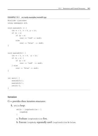 19.2 Statements and Control Structures 561
EXAMPLE 19.1 src/early-examples/nestedif.cpp
#include <iostream>
using namespace std;
void nestedif1 () {
int m = 5, n = 8, p = 11;
if (m > n)
if (p > n)
cout << "red" << endl;
else
cout << "blue" << endl;
}
void nestedif2() {
int m = 5, n = 8, p = 11;
if (m > n) {
if (p > n)
cout << "red" << endl;
} else
cout << "blue" << endl;
}
int main() {
nestedif1();
nestedif2();
return 0;
}
Iteration
C++ provides three iteration structures:
1. while loop:
while ( loopCondition ) {
loopBody
}
a. Evaluate loopCondition first.
b. Execute loopBody repeatedly until loopCondition is false.
 