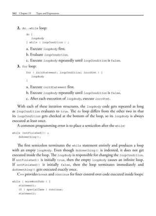 562 Chapter 19 Types and Expressions
2. do..while loop:
do {
loopBody
} while ( loopCondition ) ;
a. Execute loopBody first.
b. Evaluate loopCondition.
c. Execute loopBody repeatedly until loopCondition is false.
3. for loop:
for ( initStatement; loopCondition; incrStmt ) {
loopBody
}
a. Execute initStatement first.
b. Execute loopBody repeatedly until loopCondition is false.
c. After each execution of loopBody, execute incrStmt.
With each of these iteration structures, the loopBody code gets repeated as long
as loopCondition evaluates to true. The do loop differs from the other two in that
its loopCondition gets checked at the bottom of the loop, so its loopBody is always
executed at least once.
A common programming error is to place a semicolon after the while:
while (notFinished()) ;
doSomething();
The first semicolon terminates the while statement entirely and produces a loop
with an empty loopBody. Even though doSomething() is indented, it does not get
executed inside the loop. The loopBody is responsible for changing the loopCondition.
If notFinished() is initially true, then the empty loopBody causes an infinite loop.
If notFinished() is initially false, then the loop terminates immediately and
doSomething() gets executed exactly once.
C++ provides break and continue for finer control over code executed inside loops:
while ( moreWorkToDo ) {
statement1;
if ( specialCase ) continue;
statement2;
 