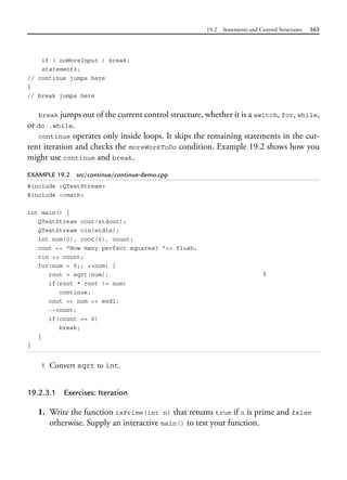 19.2 Statements and Control Structures 563
if ( noMoreInput ) break;
statement3;
// continue jumps here
}
// break jumps here
break jumps out of the current control structure, whether it is a switch, for, while,
or do..while.
continue operates only inside loops. It skips the remaining statements in the cur-
rent iteration and checks the moreWorkToDo condition. Example 19.2 shows how you
might use continue and break.
EXAMPLE 19.2 src/continue/continue-demo.cpp
#include <QTextStream>
#include <cmath>
int main() {
QTextStream cout(stdout);
QTextStream cin(stdin);
int num(0), root(0), count;
cout << "How many perfect squares? "<< flush;
cin >> count;
for(num = 0;; ++num) {
root = sqrt(num); 1
if(root * root != num)
continue;
cout << num << endl;
--count;
if(count == 0)
break;
}
}
1 Convert sqrt to int.
19.2.3.1 Exercises: Iteration
1. Write the function isPrime(int n) that returns true if n is prime and false
otherwise. Supply an interactive main() to test your function.
 