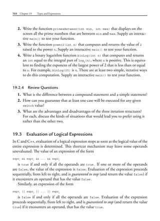 564 Chapter 19 Types and Expressions
2. Write the function primesBetween(int min, int max) that displays on the
screen all the prime numbers that are between min and max. Supply an interac-
tive main() to test your function.
3. Write the function power2(int n) that computes and returns the value of 2
raised to the power n. Supply an interactive main() to test your function.
4. Write a binary logarithm function binLog(int n) that computes and returns
an int equal to the integral part of log2
(n), where n is positive. This is equiva-
lent to finding the exponent of the largest power of 2 that is less than or equal
to n. For example, binLog(25) is 4. There are at least two simple, iterative ways
to do this computation. Supply an interactive main() to test your function.
19.2.4 Review Questions
1. What is the difference between a compound statement and a simple statement?
2. How can you guarantee that at least one case will be executed for any given
switch value?
3. What are the advantages and disadvantages of the three iteration structures?
For each, discuss the kinds of situations that would lead you to prefer using it
rather than the other two.
19.3 Evaluation of Logical Expressions
In C and C++, evaluation of a logical expression stops as soon as the logical value of the
entire expression is determined. This shortcut mechanism may leave some operands
unevaluated. The value of an expression of the form
expr1
&& expr2
&& ... && exprn
is true if and only if all the operands are true. If one or more of the operands
are false, the value of the expression is false. Evaluation of the expression proceeds
sequentially, from left to right, and is guaranteed to stop (and return the value false) if
it encounters an operand that has the value false.
Similarly, an expression of the form
expr1
|| expr2
|| ... || exprn
is false if and only if all the operands are false. Evaluation of the expression
proceeds sequentially, from left to right, and is guaranteed to stop (and return the value
true) if it encounters an operand, that has the value true.
 