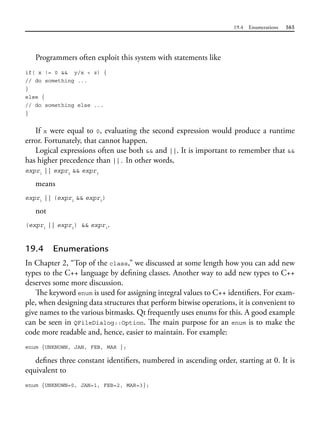 19.4 Enumerations 565
Programmers often exploit this system with statements like
if( x != 0 && y/x < z) {
// do something ...
}
else {
// do something else ...
}
If x were equal to 0, evaluating the second expression would produce a runtime
error. Fortunately, that cannot happen.
Logical expressions often use both && and ||. It is important to remember that &&
has higher precedence than ||. In other words,
expr1
|| expr2
&& expr3
means
expr1
|| (expr2
&& expr3
)
not
(expr1
|| expr2
) && expr3
.
19.4 Enumerations
In Chapter 2, “Top of the class,” we discussed at some length how you can add new
types to the C++ language by defining classes. Another way to add new types to C++
deserves some more discussion.
The keyword enum is used for assigning integral values to C++ identifiers. For exam-
ple, when designing data structures that perform bitwise operations, it is convenient to
give names to the various bitmasks. Qt frequently uses enums for this. A good example
can be seen in QFileDialog::Option. The main purpose for an enum is to make the
code more readable and, hence, easier to maintain. For example:
enum {UNKNOWN, JAN, FEB, MAR };
defines three constant identifiers, numbered in ascending order, starting at 0. It is
equivalent to
enum {UNKNOWN=0, JAN=1, FEB=2, MAR=3};
 