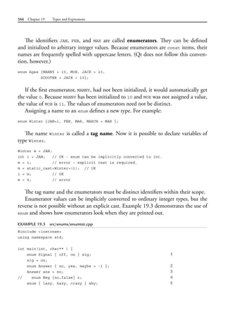 566 Chapter 19 Types and Expressions
The identifiers JAN, FEB, and MAR are called enumerators. They can be defined
and initialized to arbitrary integer values. Because enumerators are const items, their
names are frequently spelled with uppercase letters. (Qt does not follow this conven-
tion, however.)
enum Ages {MANNY = 10, MOE, JACK = 23,
SCOOTER = JACK + 10};
If the first enumerator, MANNY, had not been initialized, it would automatically get
the value 0. Because MANNY has been initialized to 10 and MOE was not assigned a value,
the value of MOE is 11. The values of enumerators need not be distinct.
Assigning a name to an enum defines a new type. For example:
enum Winter {JAN=1, FEB, MAR, MARCH = MAR };
The name Winter is called a tag name. Now it is possible to declare variables of
type Winter.
Winter m = JAN;
int i = JAN; // OK - enum can be implicitly converted to int.
m = i; // error - explicit cast is required.
m = static_cast<Winter>(i); // OK
i = m; // OK
m = 4; // error
The tag name and the enumerators must be distinct identifiers within their scope.
Enumerator values can be implicitly converted to ordinary integer types, but the
reverse is not possible without an explicit cast. Example 19.3 demonstrates the use of
enum and shows how enumerators look when they are printed out.
EXAMPLE 19.3 src/enums/enumtst.cpp
#include <iostream>
using namespace std;
int main(int, char** ) {
enum Signal { off, on } sig; 1
sig = on;
enum Answer { no, yes, maybe = -1 }; 2
Answer ans = no; 3
// enum Neg {no,false} c; 4
enum { lazy, hazy, crazy } why; 5
 