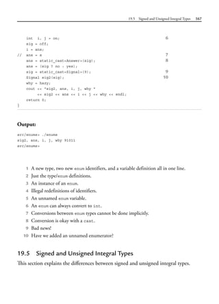 19.5 Signed and Unsigned Integral Types 567
int i, j = on; 6
sig = off;
i = ans;
// ans = s 7
ans = static_cast<Answer>(sig); 8
ans = (sig ? no : yes);
sig = static_cast<Signal>(9); 9
Signal sig2(sig); 10
why = hazy;
cout << "sig2, ans, i, j, why "
<< sig2 << ans << i << j << why << endl;
return 0;
}
Output:
src/enums> ./enums
sig2, ans, i, j, why 91011
src/enums>
1 A new type, two new enum identifiers, and a variable definition all in one line.
2 Just the type/enum definitions.
3 An instance of an enum.
4 Illegal redefinitions of identifiers.
5 An unnamed enum variable.
6 An enum can always convert to int.
7 Conversions between enum types cannot be done implicitly.
8 Conversion is okay with a cast.
9 Bad news!
10 Have we added an unnamed enumerator?
19.5 Signed and Unsigned Integral Types
This section explains the differences between signed and unsigned integral types.
 