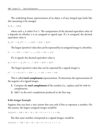 568 Chapter 19 Types and Expressions
The underlying binary representation of an object x of any integral type looks like
this (assuming n-bit storage):
dn-1
dn-2
...d2
d1
d0
where each di
is either 0 or 1. The computation of the decimal equivalent value of
x depends on whether x is an unsigned or signed type. If x is unsigned, the decimal
equivalent value is
dn-1
*2n-1
+ dn-2
*2n-2
+...+ d2
*22
+ d1
*21
+ d0
*20
The largest (positive) value that can be expressed by an unsigned integer is, therefore,
2n
- 1 = 1*2n-1
+ 1*2n-2
+...+ 1*22
+ 1*21
+ 1*20
If x is signed, the decimal equivalent value is
dn-1
*-(2n-1
) + dn-2
*2n-2
+...+ d2
*22
+ d1
*21
+ d0
*20
The largest (positive) value that can be expressed by a signed integer is
2n-1
- 1 = 0*-(2n-1
) + 1*2n-2
+...+ 1*22
+ 1*21
+ 1*20
This is called two’s complement representation. To determine the representation of
the negative of a signed integer,
1. Compute the one’s complement of the number (i.e., replace each bit with its
complement).
2. Add 1 to the one’s complement produced in the first step.
8-Bit Integer Example
Suppose that you have a tiny system that uses only 8 bits to represent a number. On
this system, the largest unsigned integer would be
11111111 = 128 + 64 + 32 + 16 + 8 + 4 + 2 + 1 = 255
But that same number, interpreted as a signed integer, would be
11111111 = -128 + 64 + 32 + 16 + 8 + 4 + 2 + 1 = -1
 