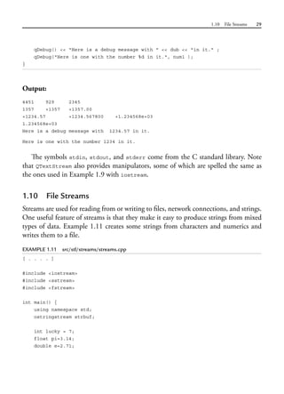 1.10 File Streams 29
qDebug() << "Here is a debug message with " << dub << "in it." ;
qDebug("Here is one with the number %d in it.", num1 );
}
Output:
4451 929 2345
1357 +1357 +1357.00
+1234.57 +1234.567800 +1.234568e+03
1.234568e+03
Here is a debug message with 1234.57 in it.
Here is one with the number 1234 in it.
The symbols stdin, stdout, and stderr come from the C standard library. Note
that QTextStream also provides manipulators, some of which are spelled the same as
the ones used in Example 1.9 with iostream.
1.10 File Streams
Streams are used for reading from or writing to files, network connections, and strings.
One useful feature of streams is that they make it easy to produce strings from mixed
types of data. Example 1.11 creates some strings from characters and numerics and
writes them to a file.
EXAMPLE 1.11 src/stl/streams/streams.cpp
[ . . . . ]
#include <iostream>
#include <sstream>
#include <fstream>
int main() {
using namespace std;
ostringstream strbuf;
int lucky = 7;
float pi=3.14;
double e=2.71;
 