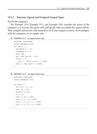 19.5 Signed and Unsigned Integral Types 569
19.5.1 Exercises: Signed and Unsigned Integral Types
You be the computer.
For Example 19.4, Example 19.5, and Example 19.6, simulate the action of the
computer as it executes the given code and specify what you think the output will be.
Then compile and run the code yourself to see if your output is correct. If you disagree
with the computer, try to explain why.
1. EXAMPLE 19.4 src/types/tctest1.cpp
#include <iostream>
using namespace std;
int main() {
unsigned n1 = 10;
unsigned n2 = 9;
char *cp;
cp = new char[n2 - n1];
if(cp == 0)
cout << "That's all!" << endl;
cout << "bye bye!" << endl;
}
2. EXAMPLE 19.5 src/types/tctest2.cpp
#include <iostream>
using namespace std;
int main() {
int x(7), y = 11;
char ch = 'B';
double z(1.34);
ch += x;
cout << ch << endl;
cout << y + z << endl;
cout << x + y * z << endl;
cout << x / y * z << endl;
}
 