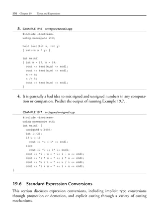 570 Chapter 19 Types and Expressions
3. EXAMPLE 19.6 src/types/tctest3.cpp
#include <iostream>
using namespace std;
bool test(int x, int y)
{ return x / y; }
int main()
{ int m = 17, n = 18;
cout << test(m,n) << endl;
cout << test(n,m) << endl;
m += n;
n /= 5;
cout << test(m,n) << endl;
}
4. It is generally a bad idea to mix signed and unsigned numbers in any computa-
tion or comparison. Predict the output of running Example 19.7.
EXAMPLE 19.7 src/types/unsigned.cpp
#include <iostream>
using namespace std;
int main() {
unsigned u(500);
int i(-2);
if(u > i)
cout << "u > i" << endl;
else
cout << "u <= i" << endl;
cout << "i - u = " << i - u << endl;
cout << "i * u = " << i * u << endl;
cout << "u / i = " << u / i << endl;
cout << "i + u = " << i + u << endl;
}
19.6 Standard Expression Conversions
This section discusses expression conversions, including implicit type conversions
through promotion or demotion, and explicit casting through a variety of casting
mechanisms.
 