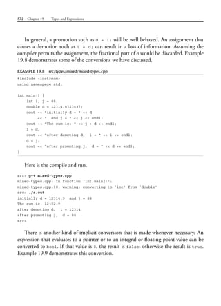 572 Chapter 19 Types and Expressions
In general, a promotion such as d = i; will be well behaved. An assignment that
causes a demotion such as i = d; can result in a loss of information. Assuming the
compiler permits the assignment, the fractional part of d would be discarded. Example
19.8 demonstrates some of the conversions we have discussed.
EXAMPLE 19.8 src/types/mixed/mixed-types.cpp
#include <iostream>
using namespace std;
int main() {
int i, j = 88;
double d = 12314.8723497;
cout << "initially d = " << d
<< " and j = " << j << endl;
cout << "The sum is: " << j + d << endl;
i = d;
cout << "after demoting d, i = " << i << endl;
d = j;
cout << "after promoting j, d = " << d << endl;
}
Here is the compile and run.
src> g++ mixed-types.cpp
mixed-types.cpp: In function `int main()':
mixed-types.cpp:10: warning: converting to `int' from `double'
src> ./a.out
initially d = 12314.9 and j = 88
The sum is: 12402.9
after demoting d, i = 12314
after promoting j, d = 88
src>
There is another kind of implicit conversion that is made whenever necessary. An
expression that evaluates to a pointer or to an integral or floating-point value can be
converted to bool. If that value is 0, the result is false; otherwise the result is true.
Example 19.9 demonstrates this conversion.
 