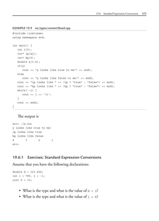 19.6 Standard Expression Conversions 573
EXAMPLE 19.9 src/types/convert2bool.cpp
#include <iostream>
using namespace std;
int main() {
int j(5);
int* ip(&j);
int* kp(0);
double y(3.4);
if(y)
cout << "y looks like true to me!" << endl;
else
cout << "y looks like false to me!" << endl;
cout << "ip looks like " << (ip ? "true" : "false") << endl;
cout << "kp looks like " << (kp ? "true" : "false") << endl;
while(--j) {
cout << j << 't';
}
cout << endl;
}
The output is
src> ./a.out
y looks like true to me!
ip looks like true
kp looks like false
4 3 2 1
src>
19.6.1 Exercises: Standard Expression Conversions
Assume that you have the following declarations:
double d = 123.456;
int i = 789, j = -1;
uint k = 10;
• What is the type and what is the value of d + i?
• What is the type and what is the value of j + k?
 