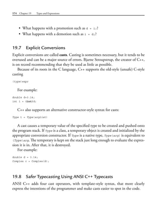 574 Chapter 19 Types and Expressions
• What happens with a promotion such as d = i;?
• What happens with a demotion such as i = d;?
19.7 Explicit Conversions
Explicit conversions are called casts. Casting is sometimes necessary, but it tends to be
overused and can be a major source of errors. Bjarne Stroupstrup, the creator of C++,
is on record recommending that they be used as little as possible.
Because of its roots in the C language, C++ supports the old-style (unsafe) C-style
casting
(type)expr
For example:
double d=3.14;
int i = (int)d;
C++ also supports an alternative constructor-style syntax for casts:
Type t = Type(arglist)
A cast causes a temporary value of the specified type to be created and pushed onto
the program stack. If Type is a class, a temporary object is created and initialized by the
appropriate conversion constructor. If Type is a native type, Type(arg) is equivalent to
(Type)arg. The temporary is kept on the stack just long enough to evaluate the expres-
sion it is in. After that, it is destroyed.
For example:
double d = 3.14;
Complex c = Complex(d);
19.8 Safer Typecasting Using ANSI C++ Typecasts
ANSI C++ adds four cast operators, with template-style syntax, that more clearly
express the intentions of the programmer and make casts easier to spot in the code.
 