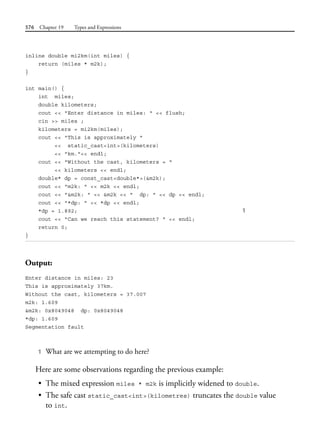 576 Chapter 19 Types and Expressions
inline double mi2km(int miles) {
return (miles * m2k);
}
int main() {
int miles;
double kilometers;
cout << "Enter distance in miles: " << flush;
cin >> miles ;
kilometers = mi2km(miles);
cout << "This is approximately "
<< static_cast<int>(kilometers)
<< "km."<< endl;
cout << "Without the cast, kilometers = "
<< kilometers << endl;
double* dp = const_cast<double*>(&m2k);
cout << "m2k: " << m2k << endl;
cout << "&m2k: " << &m2k << " dp: " << dp << endl;
cout << "*dp: " << *dp << endl;
*dp = 1.892; 1
cout << "Can we reach this statement? " << endl;
return 0;
}
Output:
Enter distance in miles: 23
This is approximately 37km.
Without the cast, kilometers = 37.007
m2k: 1.609
&m2k: 0x8049048 dp: 0x8049048
*dp: 1.609
Segmentation fault
1 What are we attempting to do here?
Here are some observations regarding the previous example:
• The mixed expression miles * m2k is implicitly widened to double.
• The safe cast static_cast<int>(kilometres) truncates the double value
to int.
 